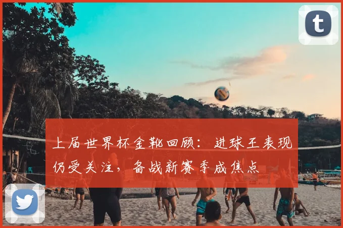 上届世界杯金靴回顾：进球王表现仍受关注，备战新赛季成焦点